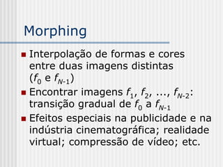 Morphing
 Interpolação de formas e cores
  entre duas imagens distintas
  (f0 e fN-1)
 Encontrar imagens f1, f2, ..., fN-2:
  transição gradual de f0 a fN-1
 Efeitos especiais na publicidade e na
  indústria cinematográfica; realidade
  virtual; compressão de vídeo; etc.
 