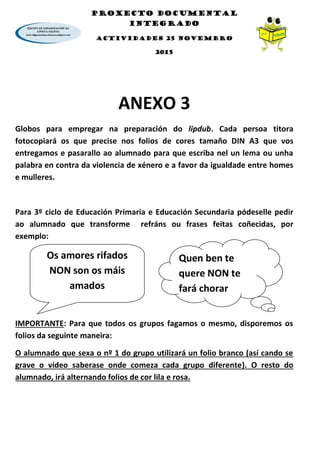 PROXECTO DOCUMENTAL
INTEGRADO
ACTIVIDADES 25 NOVEMBRO
2015
ANEXO 3
Globos para empregar na preparación do lipdub. Cada persoa titora
fotocopiará os que precise nos folios de cores tamaño DIN A3 que vos
entregamos e pasarallo ao alumnado para que escriba nel un lema ou unha
palabra en contra da violencia de xénero e a favor da igualdade entre homes
e mulleres.
Para 3º ciclo de Educación Primaria e Educación Secundaria pódeselle pedir
ao alumnado que transforme refráns ou frases feitas coñecidas, por
exemplo:
IMPORTANTE: Para que todos os grupos fagamos o mesmo, disporemos os
folios da seguinte maneira:
O alumnado que sexa o nº 1 do grupo utilizará un folio branco (así cando se
grave o vídeo saberase onde comeza cada grupo diferente). O resto do
alumnado, irá alternando folios de cor lila e rosa.
Os amores rifados
NON son os máis
amados
Quen ben te
quere NON te
fará chorar
 