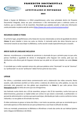 PROXECTO DOCUMENTAL
INTEGRADO
ACTIVIDADES 25 NOVEMBRO
2015
Desde o Equipo de Biblioteca e o EDLG propoñémosvos unha nova actividade dentro do Proxecto
Documental Integrado, desta vez para conmemorar o Día internacional para a violencia contra as
mulleres, que se celebra o 25 de novembro. Recordade que podedes acceder a toda esta información
cando precisedes na páxina web do centro (https://www.edu.xunta.es/centros/cpiasrevoltas)
RECURSOS SOBRE O TEMA
En primeiro lugar, propoñémosvos unha listaxe de recursos relacionados co tema da igualdade de xénero
(Anexo 1) para traballar o tema nas aulas ou titorías. A meirande parte das obras literarias que se
mencionan estarán ao voso dispor na Biblioteca, nunha sección creada especialmente para a ocasión.
BREVE GUÍA DE LINGUAXE INCLUSIVA
Ademais, recordámosvos a necesidade de concienciar o alumnado de que o primeiro paso no que unha
persoa manifesta a igualdade de xénero é empregando unha linguaxe non sexista, polo que vos
distribuímos unha Breve guía de linguaxe inclusiva que vos pode ser útil para traballar nas aulas (Anexo
2).
E recordade que o mellor exemplo somos nós, polo que palabras como “alumnado” en vez de “alumnos”
ou “profesorado” en vez de “profesores” deben formar parte da nosa rutina.
LIPDUB
Por último, a actividade central desta conmemoración será a elaboración dun vídeo conxunto. Nesta
ocasión, cada alumno/a escribirá un lema contra a violencia de xénero (ou unha palabra, no caso do
alumnado máis pequeno) nun dos globos que propoñemos no Anexo 3, que cada persoa titora
fotocopiará en A3 nos folios de cores que vos entregaremos.
Isto farémolo nunha titoría ata o 20 de novembro, porque o día 23 de novembro, nunha hora que xa
determinaremos, gravarase un lipdub (vídeo sen cortes) no que estará o alumnado, o profesorado e o
persoal de administración e servizos que queira participar, distribuído por todo o centro conforme iremos
indicando, e co seu globo en A3 estirado nas mans.
O vídeo centrarase en gravar os lemas dos folios, e non tanto nas persoas, polo que se recomenda que o
alumnado apareza co folio diante da cara para protexermos a súa imaxe na difusión do vídeo.
Unha vez montado, proxectarase na Biblioteca e difundirase a través das canles de uso habitual (páxina
web e blogues de Biblioteca e do EDLG).
 