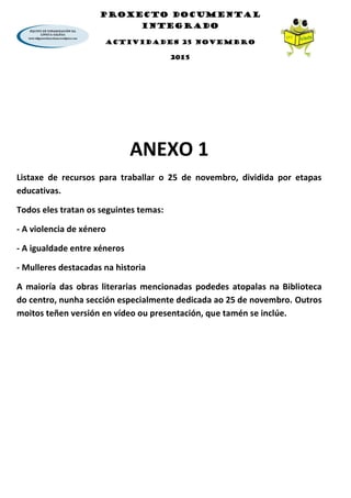 PROXECTO DOCUMENTAL
INTEGRADO
ACTIVIDADES 25 NOVEMBRO
2015
ANEXO 1
Listaxe de recursos para traballar o 25 de novembro, dividida por etapas
educativas.
Todos eles tratan os seguintes temas:
- A violencia de xénero
- A igualdade entre xéneros
- Mulleres destacadas na historia
A maioría das obras literarias mencionadas podedes atopalas na Biblioteca
do centro, nunha sección especialmente dedicada ao 25 de novembro. Outros
moitos teñen versión en vídeo ou presentación, que tamén se inclúe.
 