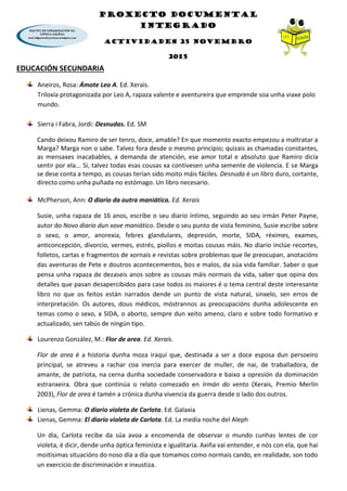 PROXECTO DOCUMENTAL
INTEGRADO
ACTIVIDADES 25 NOVEMBRO
2015
EDUCACIÓN SECUNDARIA
Aneiros, Rosa: Ámote Leo A. Ed. Xerais.
Triloxía protagonizada por Leo A, rapaza valente e aventureira que emprende soa unha viaxe polo
mundo.
Sierra i Fabra, Jordi: Desnudas. Ed. SM
Cando deixou Ramiro de ser tenro, doce, amable? En que momento exacto empezou a maltratar a
Marga? Marga non o sabe. Talvez fora desde o mesmo principio; quizais as chamadas constantes,
as mensaxes inacabables, a demanda de atención, ese amor total e absoluto que Ramiro dicía
sentir por ela... Si, talvez todas esas cousas xa contivesen unha semente de violencia. E se Marga
se dese conta a tempo, as cousas terían sido moito máis fáciles. Desnuda é un libro duro, cortante,
directo como unha puñada no estómago. Un libro necesario.
McPherson, Ann: O diario da outra maniática. Ed. Xerais
Susie, unha rapaza de 16 anos, escribe o seu diario íntimo, seguindo ao seu irmán Peter Payne,
autor do Novo diario dun xove maniático. Desde o seu punto de vista feminino, Susie escribe sobre
o sexo, o amor, anorexia, febres glandulares, depresión, morte, SIDA, réximes, exames,
anticoncepción, divorcio, vermes, estrés, piollos e moitas cousas máis. No diario inclúe recortes,
folletos, cartas e fragmentos de xornais e revistas sobre problemas que lle preocupan, anotacións
das aventuras de Pete e doutros acontecementos, bos e malos, da súa vida familiar. Saber o que
pensa unha rapaza de dezaseis anos sobre as cousas máis normais da vida, saber que opina dos
detalles que pasan desapercibidos para case todos os maiores é o tema central deste interesante
libro no que os feitos están narrados dende un punto de vista natural, sinxelo, sen erros de
interpretación. Os autores, dous médicos, móstrannos as preocupacións dunha adolescente en
temas como o sexo, a SIDA, o aborto, sempre dun xeito ameno, claro e sobre todo formativo e
actualizado, sen tabús de ningún tipo.
Lourenzo González, M.: Flor de area. Ed. Xerais.
Flor de area é a historia dunha moza iraquí que, destinada a ser a doce esposa dun persoeiro
principal, se atreveu a rachar coa inercia para exercer de muller, de nai, de traballadora, de
amante, de patriota, na cerna dunha sociedade conservadora e baixo a opresión da dominación
estranxeira. Obra que continúa o relato comezado en Irmán do vento (Xerais, Premio Merlín
2003), Flor de area é tamén a crónica dunha vivencia da guerra desde o lado dos outros.
Lienas, Gemma: O diario violeta de Carlota. Ed. Galaxia
Lienas, Gemma: El diario violeta de Carlota. Ed. La media noche del Aleph
Un día, Carlota recibe da súa avoa a encomenda de observar o mundo cunhas lentes de cor
violeta, é dicir, dende unha óptica feminista e igualitaria. Axiña vai entender, e nós con ela, que hai
moitísimas situacións do noso día a día que tomamos como normais cando, en realidade, son todo
un exercicio de discriminación e inxustiza.
 