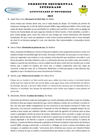 PROXECTO DOCUMENTAL
INTEGRADO
ACTIVIDADES 25 NOVEMBRO
2015
López Silva, Inma: Non quero ser Doris Day. Ed. Biblos
Como moitas das novelas desta lista, non é nada doada de atopar. Foi finalista do premio de
novela por entregas de La Voz de Galicia alá polo 2006 e logo editada por Biblos. Unha muller que
acaba de deixar plantado ao seu prometido (un andaluz que escribirá a mellor carta en galego da
historia da Humanidade alá pola segunda metade do libro) marcha a París decidida a escribir a
gran novela galega, pero, como lles conta ás súas amigas por correo electrónico, élle bastante
complicado. Así que o que nos atopamos é unha trama amorosa (estamos ante o único exemplo
de chick lit na literatura galega?) e moi, moi divertida. Moi recomendable e merecedora dunha
reedición.
Sierra i Fabra: Chamando ás portas do ceo. Ed. Rodeira
Silvia, estudante de Medicina, marcha á India para traballar como cooperante durante o verán nun
hospital situado nun perdido lugar do mundo. Ao facelo, enfrontáse cos seus pais e co seu noivo, e
toma así, seguindo o seu instinto e o seu corazón, unha decisión que cambiará a súa vida e a súa
forma de pensar. Na India coñecerá a dor e o sufrimento dos que non teñen nada, pero tamén a
alegría e a paz da súa conciencia, e vivirá a cabalo non de dous, senón de tres mundos: por un lado
Arturo, que a espera en España; por outro Leo, o médico, cooperante coma ela, capaz de
renunciar a todo por estar alí; e, finalmente, Mahendra, o hindú que garda o máis doloroso dos
segredos e que a introducirá nun novo horizonte sen fronteiras.
Gómez, Lupe: Fisteus era un mundo. Ed. A Nosa Terra
Fisteus era un mundo é un libro escrito para que a aldea non morra nunca. A narración dunha
muller que tivo medo de dicir que era da aldea e que agora lanza unha reivindicación do idioma,
da amizade, dos pais e da terra. Máis tamén é a memoria dos atrancos que vai deixando atrás a
infancia e a mocidade. Dos tempos de aprendizaxe como muller que chegará a estas páxinas en
carne viva.
Aleixandre, Marilar: A cabeza da medusa. Ed. Xerais
Unha festa de disfraces acaba de madrugada nun camiño afastado onde Sofía e Lupe son violadas.
Durante os días que seguen descubrirán que, como a Medusa, moitos non se atreven a miralas en
fite. Son elas quen deben avergoñarse? Iso non ocorrería se non levasen minisaia? É mellor non
denunciar, non procurar complicacións? Inspirada no mito de Medusa, castigada despois de ser
violada a levar serpes por cabeleira. Dende a mesma noite da agresión vai comezar para as dúas
mozas o pedregoso camiño da busca da xustiza. Debateranse entre sucumbir e cargar coa lousa
que algúns queren pousar sobre elas ou aferrarse a aqueles que as alentan a seguir na procura da
propia dignidade e do dereito a superar o sucedido. Narrada en terceira persoa, A Cabeza de
Medusa, a novela de Marilar Aleixandre, gañadora do Premio Fundación Caixa Galicia de literatura
xuvenil 2008, conxuga a descrición, a narración e o diálogo, así como o xénero xornalístico, para
conseguir, en palabras do xurado, “unha prosa áxil e dinámica que avanza con maxistral fluidez
dende o comezo en que se coñece o acontecemento que desata a trama, ata a última páxina en
 