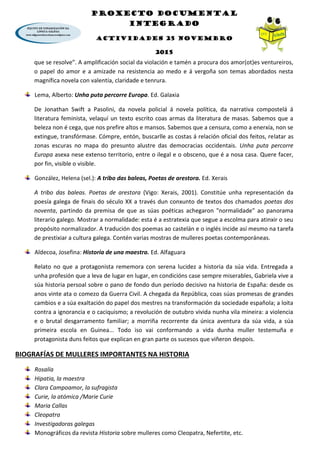 PROXECTO DOCUMENTAL
INTEGRADO
ACTIVIDADES 25 NOVEMBRO
2015
que se resolve”. A amplificación social da violación e tamén a procura dos amor(ot)es ventureiros,
o papel do amor e a amizade na resistencia ao medo e á vergoña son temas abordados nesta
magnífica novela con valentía, claridade e tenrura.
Lema, Alberto: Unha puta percorre Europa. Ed. Galaxia
De Jonathan Swift a Pasolini, da novela policial á novela política, da narrativa compostelá á
literatura feminista, velaquí un texto escrito coas armas da literatura de masas. Sabemos que a
beleza non é cega, que nos prefire altos e mansos. Sabemos que a censura, como a enerxía, non se
extingue, transfórmase. Cómpre, entón, buscarlle as costas á relación oficial dos feitos, relatar as
zonas escuras no mapa do presunto alustre das democracias occidentais. Unha puta percorre
Europa asexa nese extenso territorio, entre o ilegal e o obsceno, que é a nosa casa. Quere facer,
por fin, visible o visible.
González, Helena (sel.): A tribo das baleas, Poetas de arestora. Ed. Xerais
A tribo das baleas. Poetas de arestora (Vigo: Xerais, 2001). Constitúe unha representación da
poesía galega de finais do século XX a través dun conxunto de textos dos chamados poetas dos
noventa, partindo da premisa de que as súas poéticas achegaron "normalidade" ao panorama
literario galego. Mostrar a normalidade: esta é a estratexia que segue a escolma para atinxir o seu
propósito normalizador. A tradución dos poemas ao castelán e o inglés incide así mesmo na tarefa
de prestixiar a cultura galega. Contén varias mostras de mulleres poetas contemporáneas.
Aldecoa, Josefina: Historia de una maestra. Ed. Alfaguara
Relato no que a protagonista rememora con serena lucidez a historia da súa vida. Entregada a
unha profesión que a leva de lugar en lugar, en condicións case sempre miserables, Gabriela vive a
súa historia persoal sobre o pano de fondo dun período decisivo na historia de España: desde os
anos vinte ata o comezo da Guerra Civil. A chegada da República, coas súas promesas de grandes
cambios e a súa exaltación do papel dos mestres na transformación da sociedade española; a loita
contra a ignorancia e o caciquismo; a revolución de outubro vivida nunha vila mineira: a violencia
e o brutal desgarramento familiar; a morriña recorrente da única aventura da súa vida, a súa
primeira escola en Guinea... Todo iso vai conformando a vida dunha muller testemuña e
protagonista duns feitos que explican en gran parte os sucesos que viñeron despois.
BIOGRAFÍAS DE MULLERES IMPORTANTES NA HISTORIA
Rosalía
Hipatia, la maestra
Clara Campoamor, la sufragista
Curie, la atómica /Marie Curie
Maria Callas
Cleopatra
Investigadoras galegas
Monográficos da revista Historia sobre mulleres como Cleopatra, Nefertite, etc.
 
