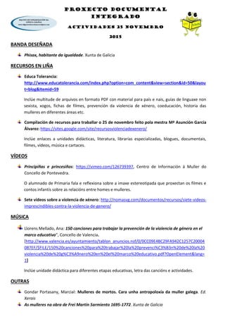 PROXECTO DOCUMENTAL
INTEGRADO
ACTIVIDADES 25 NOVEMBRO
2015
BANDA DESEÑADA
Phisax, habitante da igualdade. Xunta de Galicia
RECURSOS EN LIÑA
Educa Tolerancia:
http://www.educatolerancia.com/index.php?option=com_content&view=section&id=50&layou
t=blog&Itemid=59
Inclúe multitude de arquivos en formato PDF con material para país e nais, guías de linguaxe non
sexista, xogos, fichas de filmes, prevención da violencia de xénero, coeducación, historia das
mulleres en diferentes áreas etc.
Compilación de recursos para traballar o 25 de novembro feito pola mestra Mª Asunción García
Álvarez: https://sites.google.com/site/recursosviolenciadexenero/
Inclúe enlaces a unidades didácticas, literatura, librarías especializadas, blogues, documentais,
filmes, vídeos, música e cartaces.
VÍDEOS
Principiñas e princesiños: https://vimeo.com/126739397, Centro de Información á Muller do
Concello de Pontevedra.
O alumnado de Primaria fala e reflexiona sobre a imaxe estereotipada que proxectan os filmes e
contos infantís sobre as relacións entre homes e mulleres.
Sete vídeos sobre a violencia de xénero: http://nomasvg.com/documentos/recursos/siete-videos-
imprescindibles-contra-la-violencia-de-genero/
MÚSICA
Llorens Mellado, Ana: 150 canciones para trabajar la prevención de la violencia de género en el
marco educativo”, Concello de Valencia.
[http://www.valencia.es/ayuntamiento/tablon_anuncios.nsf/0/0CC09E4BC29FA942C1257C20004
087EF/$FILE/150%20canciones%20para%20trabajar%20la%20prevenci%C3%B3n%20de%20la%20
violencia%20de%20g%C3%A9nero%20en%20el%20marco%20educativo.pdf?OpenElement&lang=
1]
Inclúe unidade didáctica para diferentes etapas educativas, letra das cancións e actividades.
OUTRAS
Gondar Portasany, Marcial: Mulleres de mortos. Cara unha antropoloxía da muller galega. Ed.
Xerais
As mulleres na obra de Frei Martín Sarmiento 1695-1772. Xunta de Galicia
 
