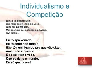 Individualismo e 
Competição 
Eu não sei de onde vem 
Essa força que me leva pra você, 
Eu só sei que faz bem, 
Mas confesso que no fundo eu duvidei. 
Tive medo... 
Eu tô apaixonado, 
Eu tô contando tudo e 
Não tô nem ligando pro que vão dizer. 
Amar não é pecado 
E se eu tiver errado, 
Que se dane o mundo, 
Eu só quero você. 
 