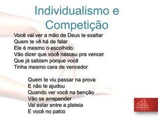 Individualismo e 
Competição 
Você vai ver a mão de Deus te exaltar 
Quem te vê há de falar 
Ele é mesmo o escolhido. 
Vão dizer que você nasceu pra vencer 
Que já sabiam porque você 
Tinha mesmo cara de vencedor 
Quem te viu passar na prova 
E não te ajudou 
Quando ver você na benção 
Vão se arrepender 
Vai estar entre a plateia 
E você no palco 
 