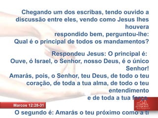 Chegando um dos escribas, tendo ouvido a 
discussão entre eles, vendo como Jesus lhes 
houvera 
respondido bem, perguntou-lhe: 
Qual é o principal de todos os mandamentos? 
Respondeu Jesus: O principal é: 
Ouve, ó Israel, o Senhor, nosso Deus, é o único 
Senhor! 
Amarás, pois, o Senhor, teu Deus, de todo o teu 
coração, de toda a tua alma, de todo o teu 
entendimento 
e de toda a tua força. 
O segundo é: Amarás o teu próximo como a ti 
mesmo. 
Marcos 12:28-31 
 