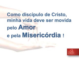 Como discípulo de Cristo, 
minha vida deve ser movida 
pelo Amor 
e pela Misericórdia ! 
 