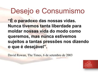 Desejo e Consumismo 
“É o paradoxo das nossas vidas. 
Nunca tivemos tanta liberdade para 
moldar nossas vida do modo como 
queremos, mas nunca estivemos 
sujeitos a tantas pressões nos dizendo 
o que é desejável”. 
David Rowan, The Times, 6 de setembro de 2003 
 