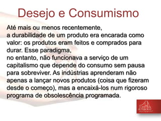 Desejo e Consumismo 
Até mais ou menos recentemente, 
a durabilidade de um produto era encarada como 
valor: os produtos eram feitos e comprados para 
durar. Esse paradigma, 
no entanto, não funcionava a serviço de um 
capitalismo que depende do consumo sem pausa 
para sobreviver. As indústrias aprenderam não 
apenas a lançar novos produtos (coisa que fizeram 
desde o começo), mas a encaixá-los num rigoroso 
programa de obsolescência programada. 
 