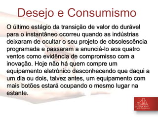 Desejo e Consumismo 
O último estágio da transição de valor do durável 
para o instantâneo ocorreu quando as indústrias 
deixaram de ocultar o seu projeto de obsolescência 
programada e passaram a anunciá-lo aos quatro 
ventos como evidência de compromisso com a 
inovação. Hoje não há quem compre um 
equipamento eletrônico desconhecendo que daqui a 
um dia ou dois, talvez antes, um equipamento com 
mais botões estará ocupando o mesmo lugar na 
estante. 
 
