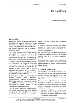 Pé Diabético Cícero Fidelis
16/05/2003 Página 1 de 21
Pitta GBB, Castro AA, Burihan E, editores. Angiologia e cirurgia vascular: guia ilustrado.
Maceió: UNCISAL/ECMAL & LAVA; 2003. Disponível em: URL: http://www.lava.med.br/livro
Pé Diabético
Cícero Fidelis Lopes
INTRODUÇÃO
Mais de 120 milhões de pessoas no mundo são
portadoras de diabetes mellitus e muitos
destes indivíduos têm úlcera no pé, que podem
levar a uma amputação de membro inferior, o
que acarreta prejuízos para o paciente e
sistema de saúde.1
Nos Estados Unidos e Suécia, 50% e 32% das
amputações de membro inferior não
traumática são realizadas em pacientes
portadores de diabetes.2
E o risco é 15 vezes
maior do que entre indivíduos não diabéticos.3,4
O recente Estudo Brasileiro de Monitorização
de Amputações de Membros Inferiores
revelou que no Rio de Janeiro e baixada
fluminense a incidência de amputações de
membro inferior alcança 180 / 100.000
diabéticos, em relação à de 13.8 / 100.000
habitantes, portanto um risco13 vezes maior
do que a população não diabética.2
A úlcera precede 85% das amputações de
membro inferior entre diabéticos,
documentando-se a presença de gangrena em
50-70% dos casos, e a presença de infecção
em 20-50%, portanto, na maioria das
amputações de membro inferior há uma
combinação de isquemia e infecção.4
Cerca de 80-90% das úlceras são precipitadas
por trauma extrínseco (em geral sapatos
inadequados). Em 70-100% as lesões
apresentam sinais evidentes de neuropatia e
apenas 10% das úlceras são puramente
vasculares.4
O paciente diabético portador de doença
vascular periférica tem uma probabilidade de
desenvolver gangrena, 17 vezes mais que um
indivíduo não diabético.5
Um estudo realizado pelo Ministério da Saúde
revelou uma prevalência de 7,8% de diabetes
na faixa etária de 30 a 69 anos na população
baiana.6
Os dados citados revelam por si a importância
do problema que abordaremos de maneira mais
simples e prática do que nos livros destinados
a especialistas.
O QUE É PÉ DIABÉTICO?
"Pé Diabético" é a infecção, ulceração e/ou
destruição de tecidos profundos associados
com anormalidades neurológicas e vários graus
de doença vascular periférica no membro
inferior.1
Para um bom entendimento do assunto,
seguindo o exemplo do "consenso", se faz
necessário a definição dos termos contidos no
conceito e alguns outros que serão utilizados
no decorrer do texto:
a) Neuropatia diabética: a presença de
sintomas e sinais de disfunção de nervos
periféricos em pessoas com diabetes, após
a exclusão de outras causas.
 