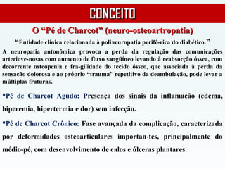 O “Pé de Charcot” (neuro-osteoartropatia)O “Pé de Charcot” (neuro-osteoartropatia)
“Entidade clínica relacionada à polineuropatia perifé-rica do diabético.”
A neuropatia autonômica provoca a perda da regulação das comunicações
arteriove-nosas com aumento de fluxo sangüíneo levando à reabsorção óssea, com
decorrente osteopenia e fra-gilidade do tecido ósseo, que associada à perda da
sensação dolorosa e ao próprio “trauma” repetitivo da deambulação, pode levar a
múltiplas fraturas.
Pé de Charcot Agudo: Presença dos sinais da inflamação (edema,
hiperemia, hipertermia e dor) sem infecção.
Pé de Charcot Crônico: Fase avançada da complicação, caracterizada
por deformidades osteoarticulares importan-tes, principalmente do
médio-pé, com desenvolvimento de calos e úlceras plantares.
CONCEITOCONCEITO
 