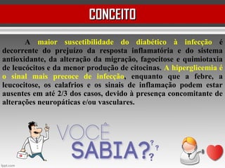 A maior suscetibilidade do diabético à infecção é
decorrente do prejuízo da resposta inflamatória e do sistema
antioxidante, da alteração da migração, fagocitose e quimiotaxia
de leucócitos e da menor produção de citocinas. A hiperglicemia é
o sinal mais precoce de infecção, enquanto que a febre, a
leucocitose, os calafrios e os sinais de inflamação podem estar
ausentes em até 2/3 dos casos, devido à presença concomitante de
alterações neuropáticas e/ou vasculares.
CONCEITOCONCEITO
 