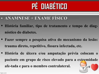 • ANAMNESE + EXAME FÍSICOANAMNESE + EXAME FÍSICO
 História familiar, tipo de tratamento e tempo de diag-
nóstico do diabetes.
 Fazer sempre a pesquisa ativa do mecanismo da lesão:
trauma direto, repetitivo, fissura infectada, etc.
 História de úlcera e/ou amputação prévia colocam o
paciente em grupo de risco elevado para a extremidade
afe-tada e para o membro contralateral.
PÉ DIABÉTICOPÉ DIABÉTICO
 
