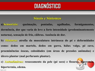 DIAGNÓSTICODIAGNÓSTICO
Sinais e SintomasSinais e Sintomas
a)Sensoriais:Sensoriais: queimação, pontadas, agulhadas, formigamentos,
dormência, dor que varia de leve a forte intensidade (predominantemente
noturna), sensação de frio, cãibras. Ausência de dor.
b) Motores:Motores: atrofia da musculatura intrínseca do pé e deformidades
como: dedos em martelo, dedos em garra, hálux valgo, pé cavo,
proeminências ósseas, calosidades (em áreas de pressões anômalas) e
úlcera plantar (mal perfurante plantar).
c) Autonômicos:Autonômicos: ressecamento da pele (pé seco) e fissuras, hiperemia,
hipertermia, edema.
 