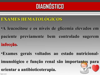 EXAMES HEMATOLÓGICOSEXAMES HEMATOLÓGICOS
•A leucocitose e os níveis de glicemia elevados emA leucocitose e os níveis de glicemia elevados em
paciente previamente bem controlado sugerempaciente previamente bem controlado sugerem
infecçãoinfecção..
•Exames gerais voltados ao estado nutricional-Exames gerais voltados ao estado nutricional-
imunológico e função renal são importantes paraimunológico e função renal são importantes para
orientar a antibioticoterapia.orientar a antibioticoterapia.
DIAGNÓSTICODIAGNÓSTICO
 