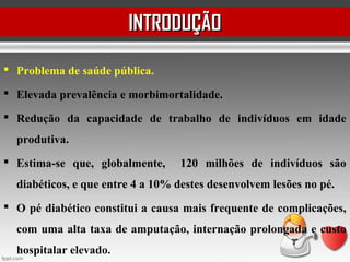  Problema de saúde pública.
 Elevada prevalência e morbimortalidade.
 Redução da capacidade de trabalho de indivíduos em idade
produtiva.
 Estima-se que, globalmente, 120 milhões de indivíduos são
diabéticos, e que entre 4 a 10% destes desenvolvem lesões no pé.
 O pé diabético constitui a causa mais frequente de complicações,
com uma alta taxa de amputação, internação prolongada e custo
hospitalar elevado.
INTRODUÇÃOINTRODUÇÃO
 