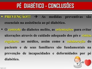  PREVENÇÃO!!!PREVENÇÃO!!!  As medidas preventivas são
essenciais na assistência ao pé diabético.
 O controlecontrole do diabetes melito, as orientaçõesorientações para evitar
ulcerações através de cuidado adequado dos pés e visitasvisitas
regularesregulares ao médico, assim como a colaboraçãocolaboração do
paciente e de seus familiares são fundamentais na
prevenção de incapacidades e deformidades por pé
diabético.
PÉ DIABÉTICO - CONCLUSÕESPÉ DIABÉTICO - CONCLUSÕES
 