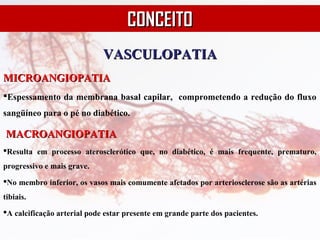 VASCULOPATIAVASCULOPATIA
MICROANGIOPATIAMICROANGIOPATIA
Espessamento da membrana basal capilar, comprometendo a redução do fluxo
sangüíneo para o pé no diabético.
MACROANGIOPATIAMACROANGIOPATIA
Resulta em processo aterosclerótico que, no diabético, é mais frequente, prematuro,
progressivo e mais grave.
No membro inferior, os vasos mais comumente afetados por arteriosclerose são as artérias
tibiais.
A calcificação arterial pode estar presente em grande parte dos pacientes.
CONCEITOCONCEITO
 