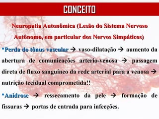 Neuropatia Autonômica (Lesão do Sistema NervosoNeuropatia Autonômica (Lesão do Sistema Nervoso
Autônomo, em particular dos Nervos Simpáticos)Autônomo, em particular dos Nervos Simpáticos)
Perda do tônus vascularPerda do tônus vascular  vaso-dilatação  aumento da
abertura de comunicações arterio-venosa  passagem
direta de fluxo sanguíneo da rede arterial para a venosa 
nutrição tecidual comprometida!!
AnidroseAnidrose  ressecamento da pele  formação de
fissuras  portas de entrada para infecções.
CONCEITOCONCEITO
 