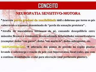 NEUROPATIA SENSITIVO-MOTORANEUROPATIA SENSITIVO-MOTORA
Acarreta perda gradual da sensibilidadeperda gradual da sensibilidade tátil e dolorosatátil e dolorosa que torna os pés
vulneráveis a traumas, denominada de “perda da sensação protetora” .
Atrofia da musculatura intrínseca do pé, causando desequilíbrio entre
músculos flexores e extensores, desencadeando deformidades osteoarti-culares
(exemplos: dedos “em garra”, dedos “em marte-lo”, dedos sobrepostos, etc.
DEFORMIDADESDEFORMIDADES  alteração dos pontos de pressão na região plantar
levando à sobrecarga e reação da pele com hiperceratose local (calo), que com
a contínua deambulação evolui para ulceração (mal perfurante plantar).
CONCEITOCONCEITO
 