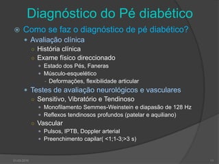 Diagnóstico do Pé diabético Como se faz o diagnóstico de pé diabético?Avaliação clínicaHistória clínicaExame físico direccionadoEstado dos Pés, FanerasMúsculo-esquelético Deformações, flexibilidade articularTestes de avaliação neurológicos e vascularesSensitivo, Vibratório e TendinosoMonofilamento Semmes-Weinstein e diapasão de 128 HzReflexos tendinosos profundos (patelar e aquiliano)VascularPulsos, IPTB, Doppler arterialPreenchimento capilar( <1;1-3;>3 s)30-03-201011