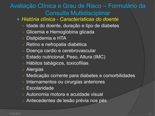 Avaliação Clínica e Grau de Risco – Formulário da Consulta MultidisciplinarHistória clínica - Características do doenteIdade do doente, duração e tipo de diabetesGlicemia e Hemoglobina glicadaDislipidemia e HTARetino e nefropatia diabéticaDoença cardio e cerebrovascularEstado nutricional, Peso, Altura (IMC)Hábitos tabágicos, toxicofiliasAlergiasMedicação corrente para diabetes e comorbilidadesInternamentos ou cirurgias anterioresEscolaridadeAutonomia motora e acuidade visualAntecedentes de lesão prévia nos pés30-03-201012