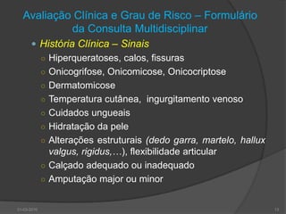 Avaliação Clínica e Grau de Risco – Formulário da Consulta MultidisciplinarHistória Clínica – SinaisHiperqueratoses, calos, fissurasOnicogrifose, Onicomicose, OnicocriptoseDermatomicoseTemperatura cutânea,  ingurgitamento venosoCuidados ungueaisHidratação da peleAlterações estruturais (dedo garra, martelo, hallux valgus, rigidus,…), flexibilidade articularCalçado adequado ou inadequadoAmputação major ou minor30-03-201013