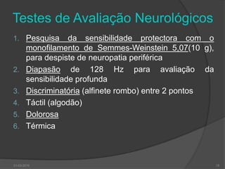 Testes de Avaliação NeurológicosPesquisa da sensibilidade protectora com o monofilamento de Semmes-Weinstein 5,07(10 g), para despiste de neuropatia periféricaDiapasão de 128 Hz para avaliação da sensibilidade profundaDiscriminatória (alfinete rombo) entre 2 pontosTáctil (algodão)DolorosaTérmica30-03-201015