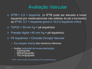 Avaliação VascularIPTB*< 0,9 = Isquemia  (o IPTB pode ser elevado e haver isquemia por mediocalcinose nas artérias do pé e tornozelo) se IPTB< 0,7 = Isquemia grave e <0,5 é Isquemia críticaTcPO2 < 30 mm hg =pé isquémico Pressão digital <40 mm hg = pé isquémicoPé Isquémico = Consulta Cirurgia VascularEco-doppler arterial dos membros inferioresAvaliar potencial de revascularização:ArteriografiaMRI/AngiografiaTAC/Angiografia* IPTB = Índice Pressão Tornozelo Braço (PS tornozelo/PS braço)30-03-201017