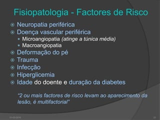 Fisiopatologia - Factores de RiscoNeuropatia periféricaDoença vascular periféricaMicroangiopatia (atinge a túnica média) MacroangiopatiaDeformação do péTraumaInfecçãoHiperglicemiaIdade do doente e duração da diabetes“2 ou mais factores de risco levam ao aparecimento dalesão, é multifactorial”2130-03-2010