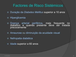 Factores de Risco SistémicosDuração da Diabetes Mellitussuperior a 10 anosHiperglicemiaDoença arterial periférica, mais frequente no diabético e quando presente deve ser tratada precocementeAmaurose ou diminuição da acuidade visualNefropatia diabéticaIdade superior a 60 anos30-03-201022