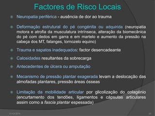 Factores de Risco Locais Neuropatia periférica - ausência de dor ao traumaDeformação estrutural do pé congénita ou adquirida (neuropatia motora e atrofia da musculatura intrínseca, alteração da biomecânica do pé com dedos em garra e em martelo e aumento da pressão na cabeça dos MT, falanges, tornozelo equino)Trauma e sapatos inadequados: factor desencadeante Calosidades resultantes da sobrecargaAntecedentes de úlcera ou amputação Mecanismo de pressão plantar exageradalevam a deslocação das almofadas plantares, pressão áreas ósseas Limitação da mobilidade articular por glicolização do colagénio (encurtamento dos tendões, ligamentos e cápsulas articulares assim como a fascia plantarespessada)30-03-201023