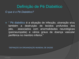 Definição de Pé DiabéticoO que é o Pé Diabético?“ Pé diabético é a situação de infecção, ulceração e/ou também a destruição de tecidos profundos dos pés,  associados com anormalidades neurológicas (panneuropatia) e vários graus de doença vascular periférica no membro inferior.” *DEFINIÇÃO DA ORGANIZAÇÃO MUNDIAL DE SAÚDE30-03-20103