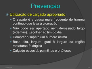 PrevençãoEducação do doente, familiares e profissionais de saúdeInspecção diária dos pés e espaços interdigitaisAjuda de outra pessoa se o doente não consegueLavagem diária dos pés e cuidadosamente secos, especialmente entre os dedosTemperatura da água inferior a 37ºCEvitar andar descalço, usar sapatos adequados e meias sem costurasNão usar calicidas ou adesivos para os calosInspeccionar o interior dos sapatos diariamenteCuidados ungueais30-03-201031