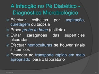 30-03-201051InfecçãoAgudaTecidos molesOsteoarticular (artrite séptica)- Via hematogénea (mais crianças), directa (mais frequente) e por contiguidade (rara)CrónicaTecidos moles (mecanismo de hiperpressão, é essencial aliviar a carga)OsteoarticularPé de CharcotOsteomilelite crónica“Os sintomas e sinais típicos da infecção como: dor, tensão local, edema, rubor, calor podem não estar presentes no doente diabético, mesmo a infecção sistémica é muitas vezes sub-clínica”