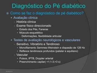 Diagnóstico do Pé diabético
 Como se faz o diagnóstico de pé diabético?
 Avaliação clínica
○ História clínica
○ Exame físico direccionado
 Estado dos Pés, Faneras
 Músculo-esquelético
- Deformações, flexibilidade articular
 Testes de avaliação neurológicos e vasculares
○ Sensitivo, Vibratório e Tendinoso
 Monofilamento Semmes-Weinstein e diapasão de 128 Hz
 Reflexos tendinosos profundos (patelar e aquiliano)
○ Vascular
 Pulsos, IPTB, Doppler arterial
 Preenchimento capilar( <1;1-3;>3 s)
30/05/2015 11
 