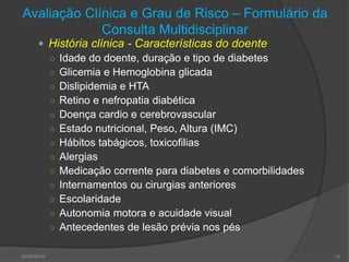 Avaliação Clínica e Grau de Risco – Formulário da
Consulta Multidisciplinar
 História clínica - Características do doente
○ Idade do doente, duração e tipo de diabetes
○ Glicemia e Hemoglobina glicada
○ Dislipidemia e HTA
○ Retino e nefropatia diabética
○ Doença cardio e cerebrovascular
○ Estado nutricional, Peso, Altura (IMC)
○ Hábitos tabágicos, toxicofilias
○ Alergias
○ Medicação corrente para diabetes e comorbilidades
○ Internamentos ou cirurgias anteriores
○ Escolaridade
○ Autonomia motora e acuidade visual
○ Antecedentes de lesão prévia nos pés
30/05/2015 12
 