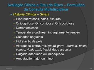 Avaliação Clínica e Grau de Risco – Formulário
da Consulta Multidisciplinar
 História Clínica – Sinais
○ Hiperqueratoses, calos, fissuras
○ Onicogrifose, Onicomicose, Onicocriptose
○ Dermatomicose
○ Temperatura cutânea, ingurgitamento venoso
○ Cuidados ungueais
○ Hidratação da pele
○ Alterações estruturais (dedo garra, martelo, hallux
valgus, rigidus,…), flexibilidade articular
○ Calçado adequado ou inadequado
○ Amputação major ou minor
30/05/2015 13
 