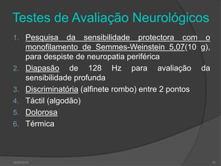 Testes de Avaliação Neurológicos
1. Pesquisa da sensibilidade protectora com o
monofilamento de Semmes-Weinstein 5,07(10 g),
para despiste de neuropatia periférica
2. Diapasão de 128 Hz para avaliação da
sensibilidade profunda
3. Discriminatória (alfinete rombo) entre 2 pontos
4. Táctil (algodão)
5. Dolorosa
6. Térmica
30/05/2015 15
 