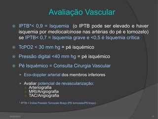 Avaliação Vascular
 IPTB*< 0,9 = Isquemia (o IPTB pode ser elevado e haver
isquemia por mediocalcinose nas artérias do pé e tornozelo)
se IPTB< 0,7 = Isquemia grave e <0,5 é Isquemia crítica
 TcPO2 < 30 mm hg = pé isquémico
 Pressão digital <40 mm hg = pé isquémico
 Pé Isquémico = Consulta Cirurgia Vascular
 Eco-doppler arterial dos membros inferiores
 Avaliar potencial de revascularização:
○ Arteriografia
○ MRI/Angiografia
○ TAC/Angiografia
* IPTB = Índice Pressão Tornozelo Braço (PS tornozelo/PS braço)
30/05/2015 17
 