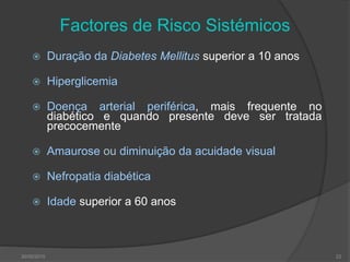 Factores de Risco Sistémicos
 Duração da Diabetes Mellitus superior a 10 anos
 Hiperglicemia
 Doença arterial periférica, mais frequente no
diabético e quando presente deve ser tratada
precocemente
 Amaurose ou diminuição da acuidade visual
 Nefropatia diabética
 Idade superior a 60 anos
30/05/2015 22
 
