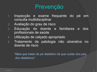 30/05/2015 24
Prevenção
1. Inspecção e exame frequente do pé em
consulta multidisciplinar
2. Avaliação do grau de risco
3. Educação do doente e familiares e dos
profissionais de saúde
4. Utilização de calçado apropriado
5. Tratamento da patologia não ulcerativa no
doente de risco
“Mais que tratar do pé diabético há que cuidar dos pés
dos diabéticos”
 