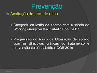 Prevenção
 Avaliação do grau de risco
 Categoria da lesão de acordo com a tabela do
Working Group on the Diabetic Foot, 2007
 Progressão do Risco de Ulceração de acordo
com as directivas práticas do tratamento e
prevenção do pé diabético, DGS 2010
30/05/2015 27
 
