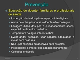 Prevenção
 Educação do doente, familiares e profissionais
de saúde
 Inspecção diária dos pés e espaços interdigitais
 Ajuda de outra pessoa se o doente não consegue
 Lavagem diária dos pés e cuidadosamente secos,
especialmente entre os dedos
 Temperatura da água inferior a 37ºC
 Evitar andar descalço, usar sapatos adequados e
meias sem costuras
 Não usar calicidas ou adesivos para os calos
 Inspeccionar o interior dos sapatos diariamente
 Cuidados ungueais
30/05/2015 31
 