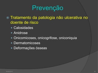 Prevenção
 Tratamento da patologia não ulcerativa no
doente de risco
 Calosidades
 Anidrose
 Onicomicoses, onicogrifose, oniconiquia
 Dermatomicoses
 Deformações ósseas
30/05/2015 33
 