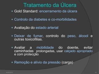 30/05/2015 39
Tratamento da Úlcera
 Gold Standard: encerramento da úlcera
 Controlo da diabetes e co-morbilidades
 Avaliação do estado arterial
 Deixar de fumar, controlo do peso, álcool e
outras toxicofilias.
 Avaliar a mobilidade do doente, evitar
caminhadas prolongadas, usar calçado apropriado
e com protecção
 Remoção e alívio da pressão (carga)
 