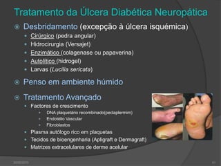 Tratamento da Úlcera Diabética Neuropática
 Desbridamento (excepção à úlcera isquémica)
 Cirúrgico (pedra angular)
 Hidrocirurgia (Versajet)
 Enzimático (colagenase ou papaverina)
 Autolítico (hidrogel)
 Larvas (Lucilia sericata)
 Penso em ambiente húmido
 Tratamento Avançado
 Factores de crescimento
 DNA plaquetário recombinado(peclaplermim)
 Endotélio Vascular
 Fibroblastos
 Plasma autólogo rico em plaquetas
 Tecidos de bioengenharia (Apligraft e Dermagraft)
 Matrizes extracelulares de derme acelular
30/05/2015 41
 