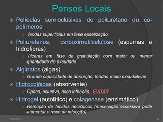 Pensos Locais
 Películas semioclusivas de poliuretano ou co-
polímeros
○ feridas superficiais em fase epitelização
 Poliuretanos, carboximetilcelulose (espumas e
hidrofibras)
○ úlceras em fase de granulação com maior ou menor
quantidade de exsudado
 Alginatos (algas)
○ Grande capacidade de absorção, feridas muito exsudativas
 Hidrocolóides (absorvente)
○ Opaco, oclusivo, risco infecção, EVITAR
 Hidrogel (autolítico) e colagenase (enzimático)
○ Remoção de tecidos necróticos (maceração excessiva pode
aumentar o risco de infecção)
30/05/2015 43
 